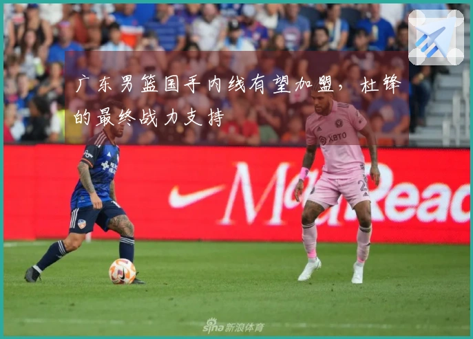 广东男篮国手内线有望加盟,杜锋的最终战力支持